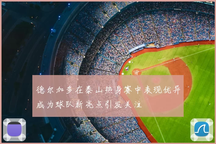 德尔加多在泰山热身赛中表现优异成为球队新亮点引发关注