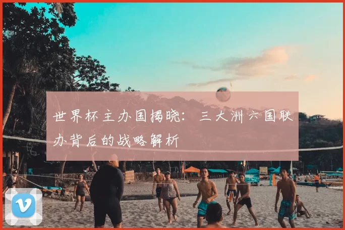 世界杯主办国揭晓:三大洲六国联办背后的战略解析
