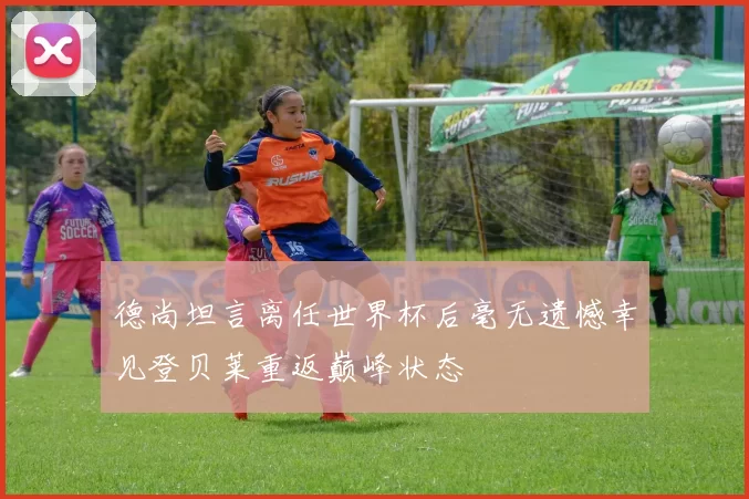 德尚坦言离任世界杯后毫无遗憾幸见登贝莱重返巅峰状态