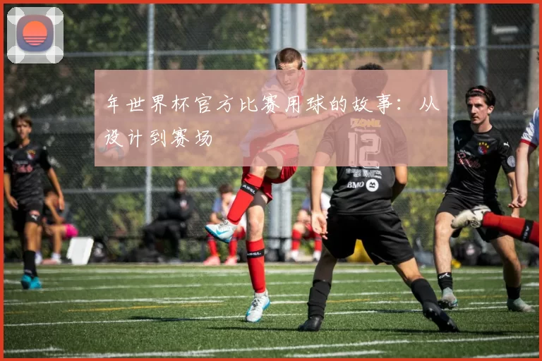 年世界杯官方比赛用球的故事:从设计到赛场