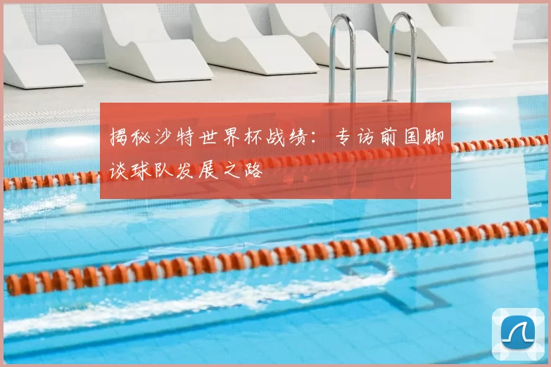 揭秘沙特世界杯战绩:专访前国脚谈球队发展之路