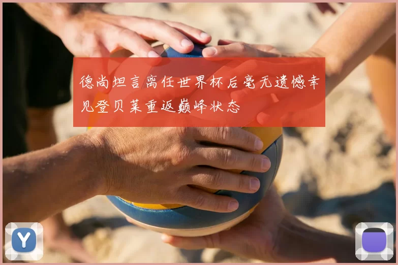 德尚坦言离任世界杯后毫无遗憾幸见登贝莱重返巅峰状态