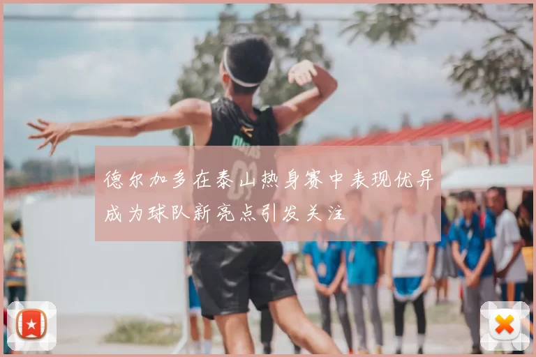 德尔加多在泰山热身赛中表现优异成为球队新亮点引发关注