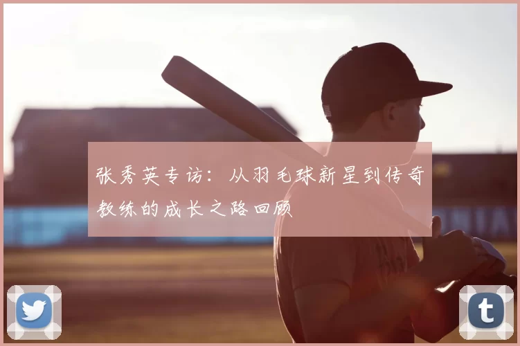 张秀英专访:从羽毛球新星到传奇教练的成长之路回顾