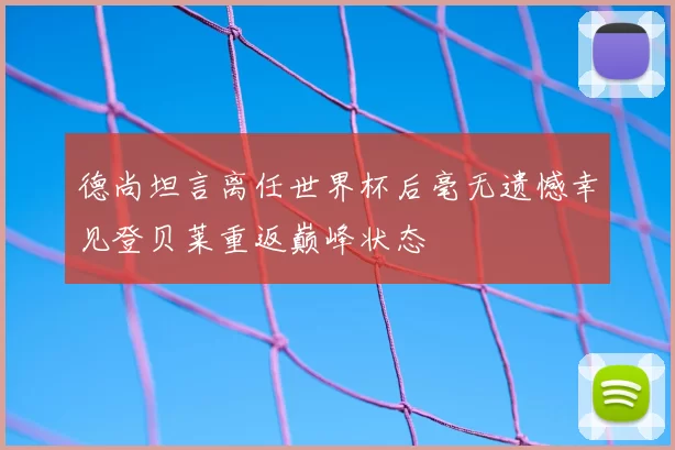 德尚坦言离任世界杯后毫无遗憾幸见登贝莱重返巅峰状态