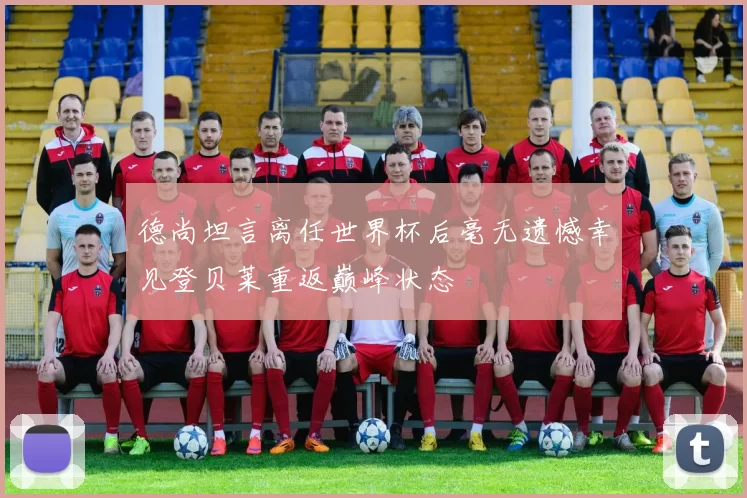 德尚坦言离任世界杯后毫无遗憾幸见登贝莱重返巅峰状态