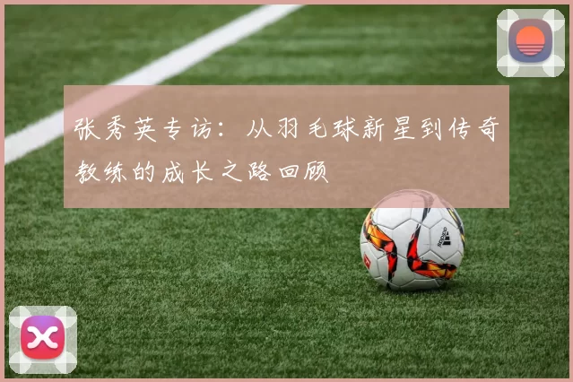 张秀英专访:从羽毛球新星到传奇教练的成长之路回顾