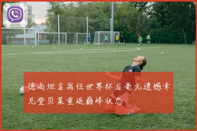 德尚坦言离任世界杯后毫无遗憾幸见登贝莱重返巅峰状态