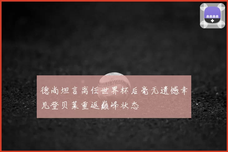 德尚坦言离任世界杯后毫无遗憾幸见登贝莱重返巅峰状态