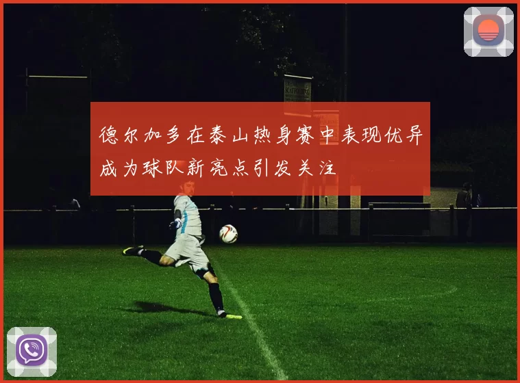 德尔加多在泰山热身赛中表现优异成为球队新亮点引发关注