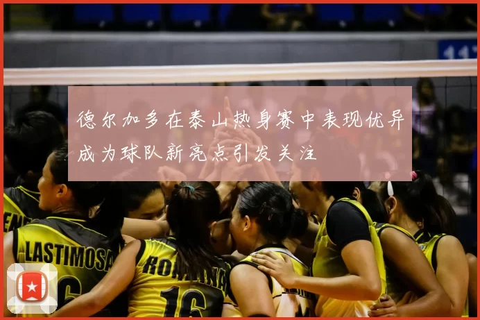 德尔加多在泰山热身赛中表现优异成为球队新亮点引发关注