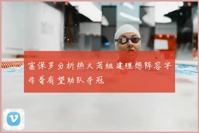 富保罗分析热火若组建理想阵容字母哥有望助队夺冠