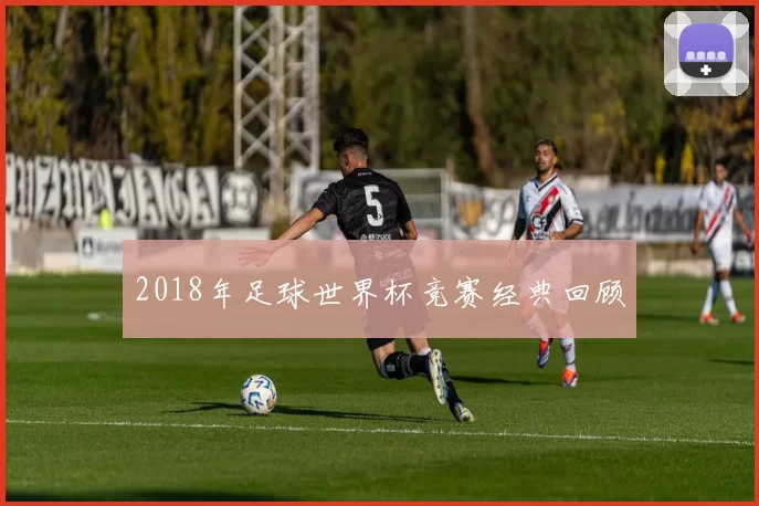 2018年足球世界杯竞赛经典回顾