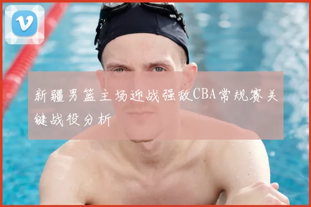 新疆男篮主场迎战强敌CBA常规赛关键战役分析