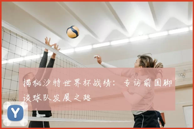 揭秘沙特世界杯战绩:专访前国脚谈球队发展之路