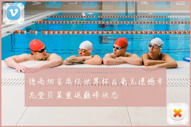 德尚坦言离任世界杯后毫无遗憾幸见登贝莱重返巅峰状态