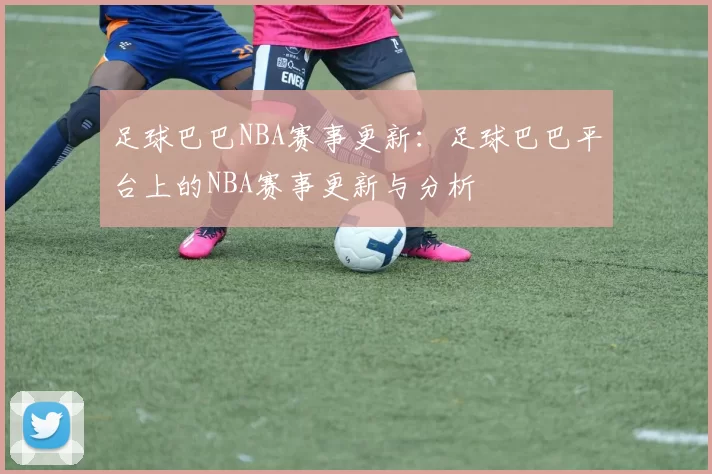足球巴巴NBA赛事更新：足球巴巴平台上的NBA赛事更新与分析
