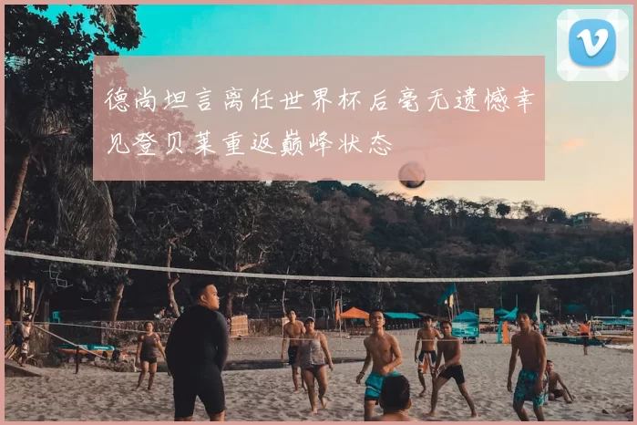 德尚坦言离任世界杯后毫无遗憾幸见登贝莱重返巅峰状态