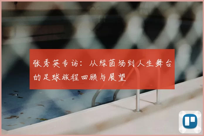 张秀英专访:从绿茵场到人生舞台的足球旅程回顾与展望