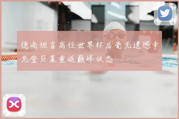 德尚坦言离任世界杯后毫无遗憾幸见登贝莱重返巅峰状态