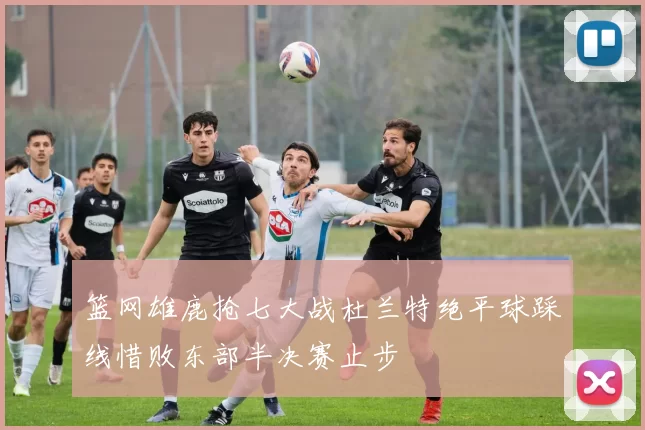 篮网雄鹿抢七大战杜兰特绝平球踩线惜败东部半决赛止步