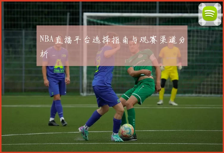 NBA直播平台选择指南与观赛渠道分析