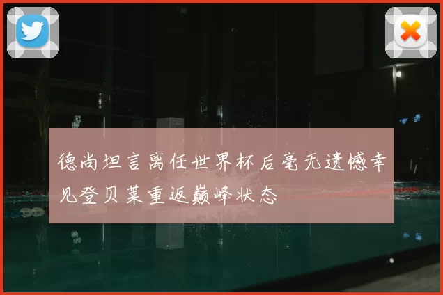 德尚坦言离任世界杯后毫无遗憾幸见登贝莱重返巅峰状态