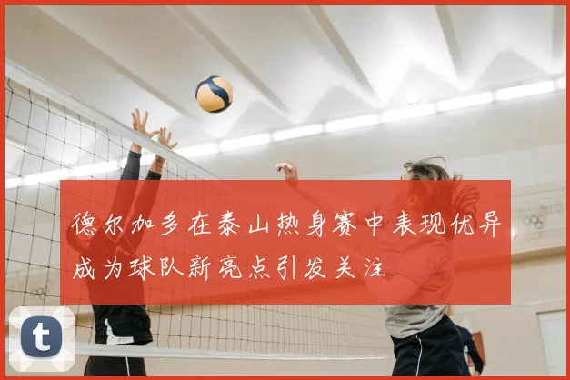 德尔加多在泰山热身赛中表现优异成为球队新亮点引发关注