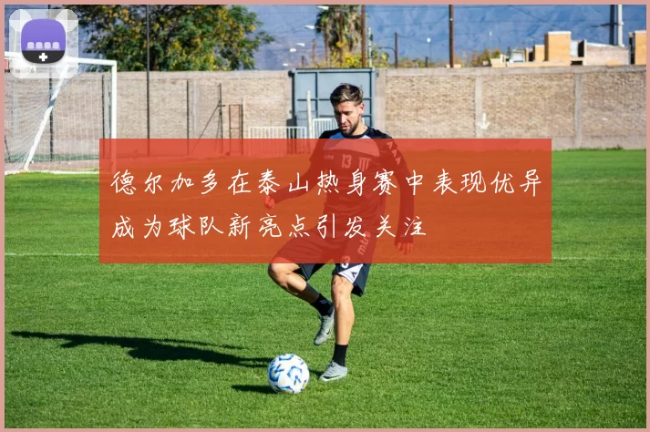 德尔加多在泰山热身赛中表现优异成为球队新亮点引发关注