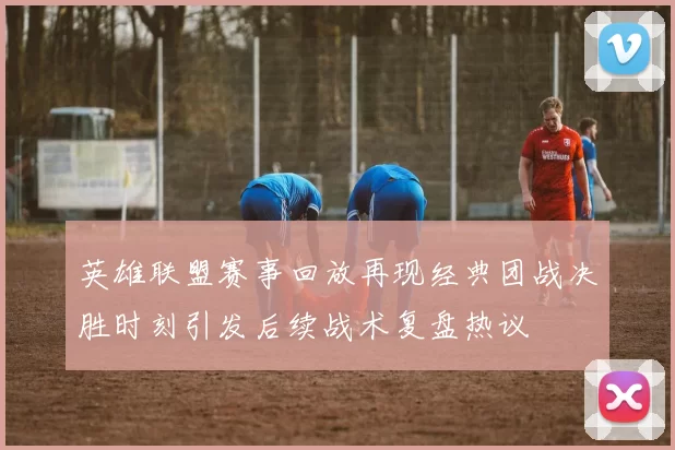 英雄联盟赛事回放再现经典团战决胜时刻引发后续战术复盘热议