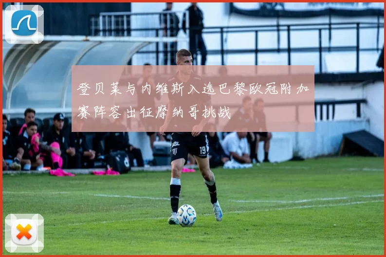 登贝莱与内维斯入选巴黎欧冠附加赛阵容出征摩纳哥挑战