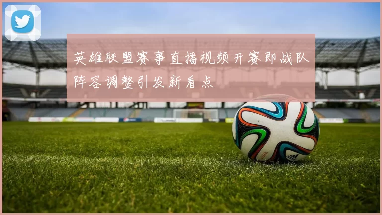 英雄联盟赛事直播视频开赛即战队阵容调整引发新看点