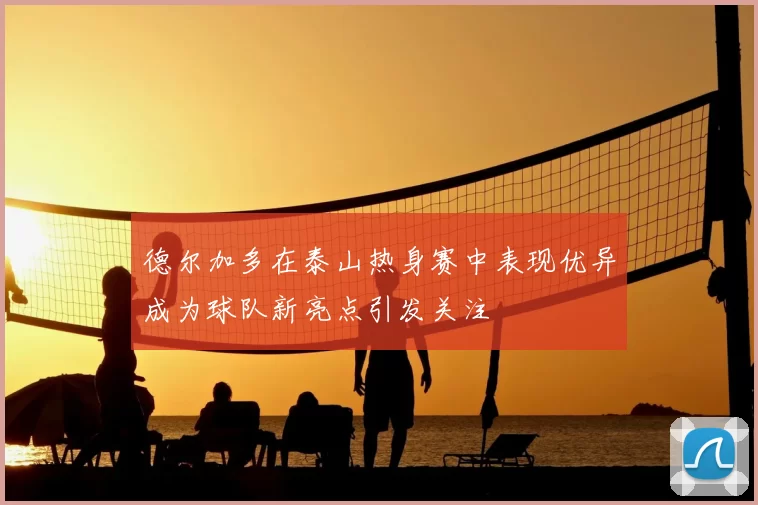 德尔加多在泰山热身赛中表现优异成为球队新亮点引发关注