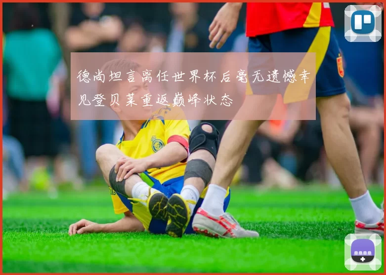 德尚坦言离任世界杯后毫无遗憾幸见登贝莱重返巅峰状态