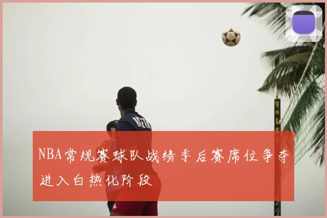 NBA常规赛球队战绩季后赛席位争夺进入白热化阶段