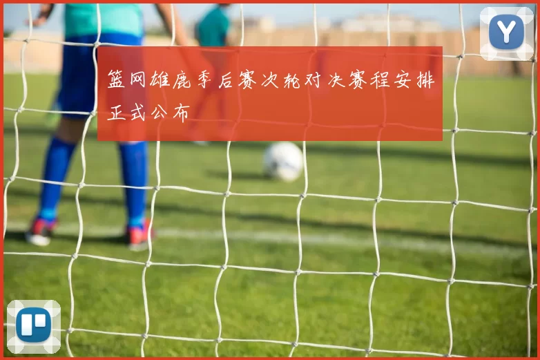 篮网雄鹿季后赛次轮对决赛程安排正式公布
