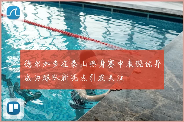德尔加多在泰山热身赛中表现优异成为球队新亮点引发关注