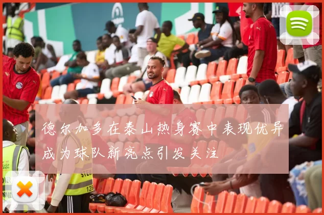 德尔加多在泰山热身赛中表现优异成为球队新亮点引发关注