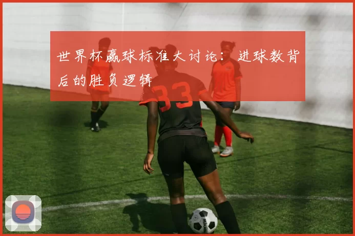 世界杯赢球标准大讨论:进球数背后的胜负逻辑