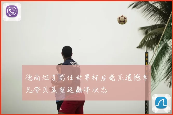 德尚坦言离任世界杯后毫无遗憾幸见登贝莱重返巅峰状态