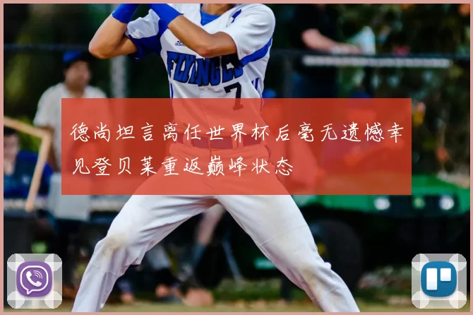 德尚坦言离任世界杯后毫无遗憾幸见登贝莱重返巅峰状态