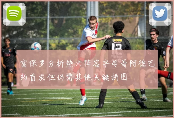 富保罗分析热火阵容字母哥阿德巴约首发但仍需其他关键拼图