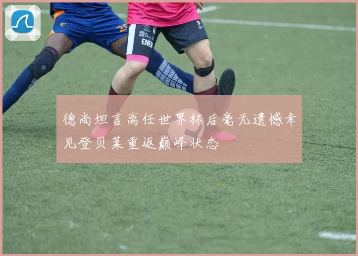 德尚坦言离任世界杯后毫无遗憾幸见登贝莱重返巅峰状态