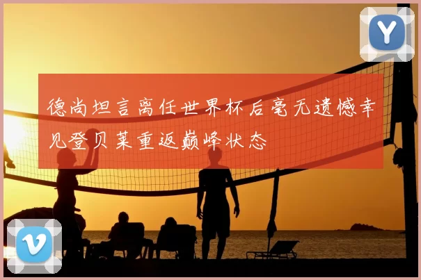 德尚坦言离任世界杯后毫无遗憾幸见登贝莱重返巅峰状态