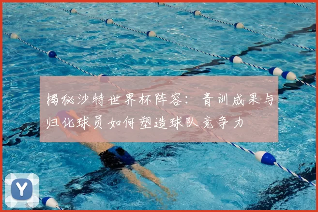 揭秘沙特世界杯阵容:青训成果与归化球员如何塑造球队竞争力
