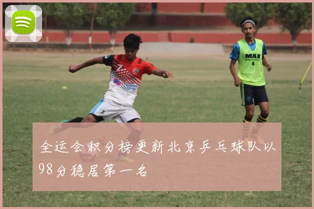 全运会积分榜更新北京乒乓球队以98分稳居第一名
