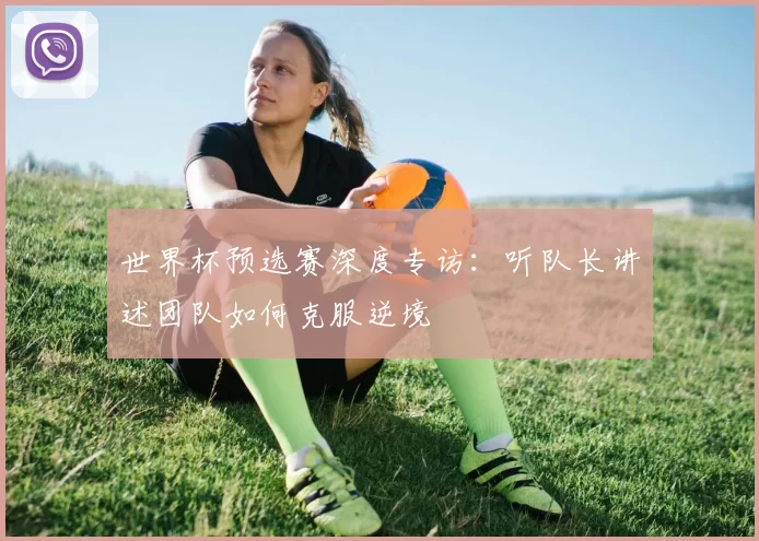 世界杯预选赛深度专访：听队长讲述团队如何克服逆境