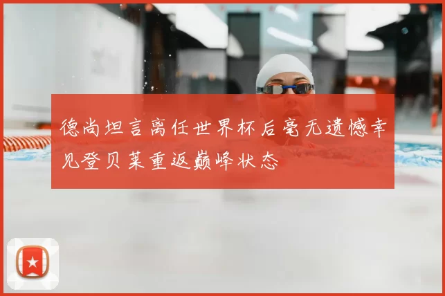 德尚坦言离任世界杯后毫无遗憾幸见登贝莱重返巅峰状态