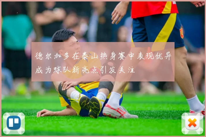 德尔加多在泰山热身赛中表现优异成为球队新亮点引发关注