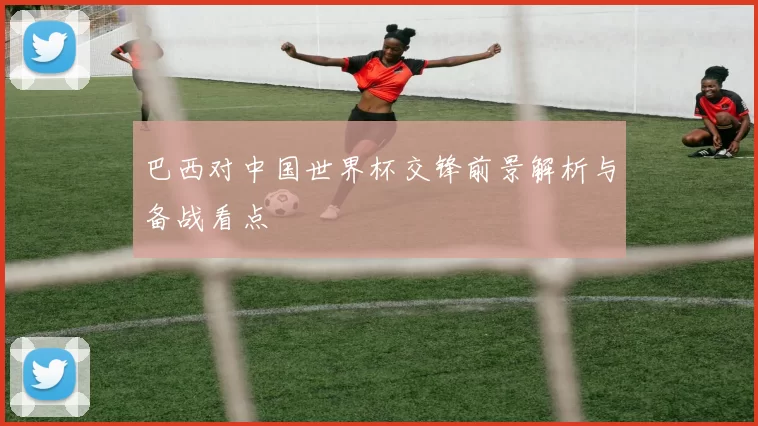 巴西对中国世界杯交锋前景解析与备战看点
